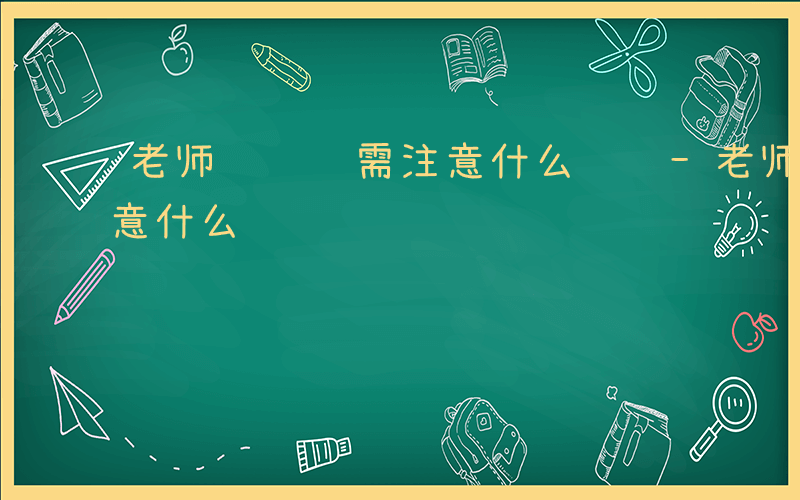 老师 试讲需注意什么细节-老师 试讲需注意什么